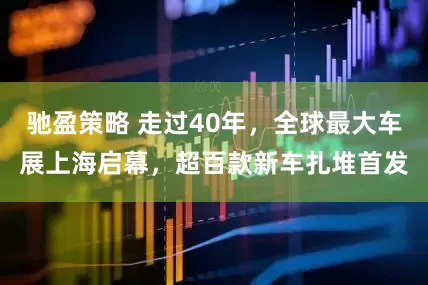 驰盈策略 走过40年，全球最大车展上海启幕，超百款新车扎堆首发