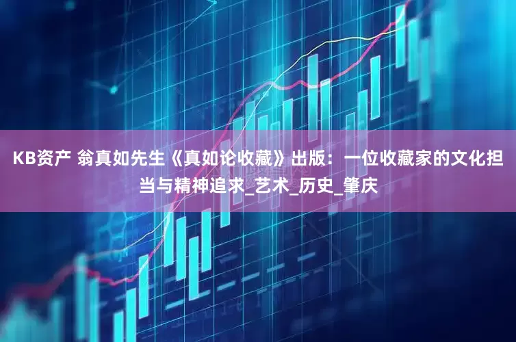 KB资产 翁真如先生《真如论收藏》出版：一位收藏家的文化担当与精神追求_艺术_历史_肇庆