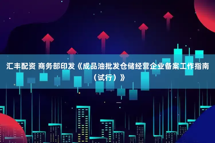 汇丰配资 商务部印发《成品油批发仓储经营企业备案工作指南（试行）》