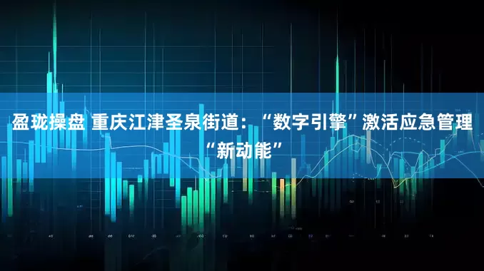 盈珑操盘 重庆江津圣泉街道：“数字引擎”激活应急管理“新动能”
