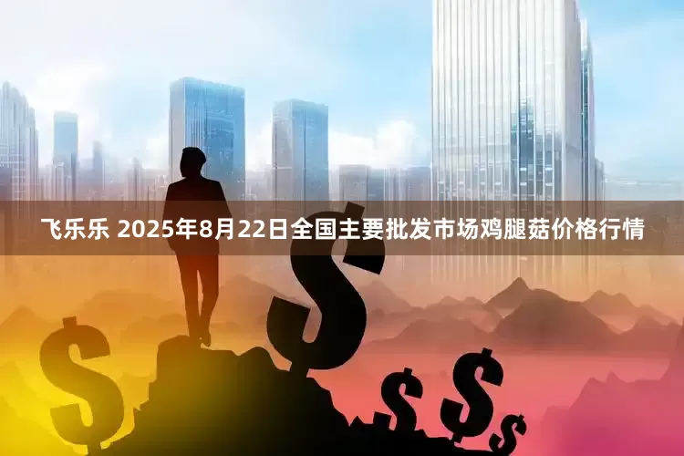 飞乐乐 2025年8月22日全国主要批发市场鸡腿菇价格行情