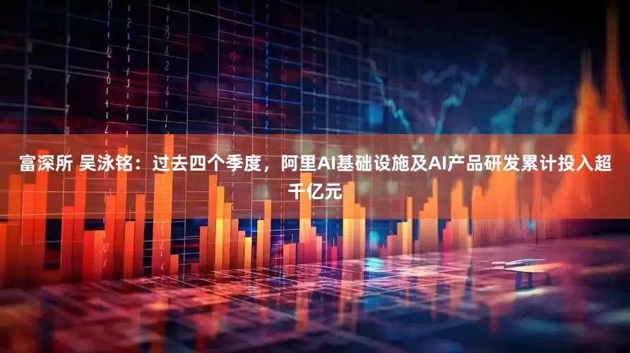 富深所 吴泳铭：过去四个季度，阿里AI基础设施及AI产品研发累计投入超千亿元