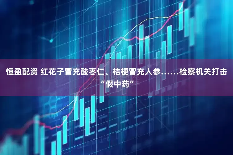 恒盈配资 红花子冒充酸枣仁、桔梗冒充人参……检察机关打击“假中药”