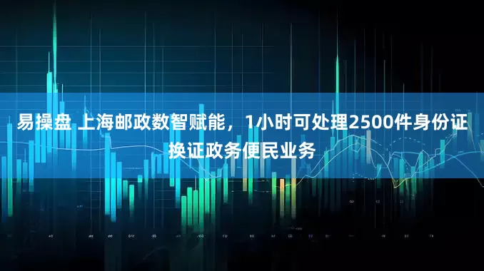 易操盘 上海邮政数智赋能，1小时可处理2500件身份证换证政务便民业务