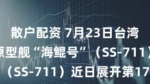 散户配资 7月23日台湾自研潜舰原型舰“海鲲号”（SS-711）近日展开第17
