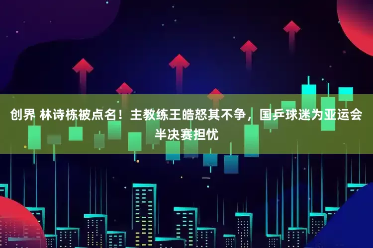 创界 林诗栋被点名！主教练王皓怒其不争，国乒球迷为亚运会半决赛担忧