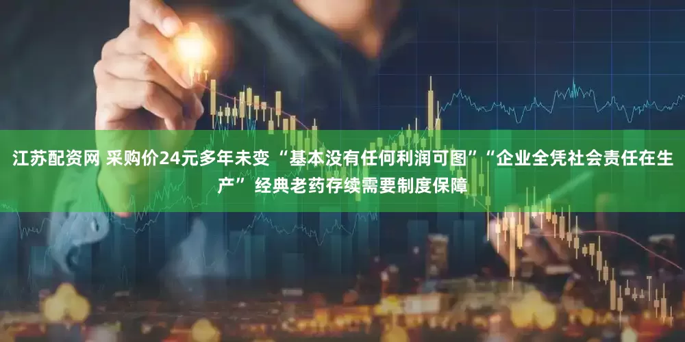 江苏配资网 采购价24元多年未变 “基本没有任何利润可图”“企业全凭社会责任在生产” 经典老药存续需要制度保障