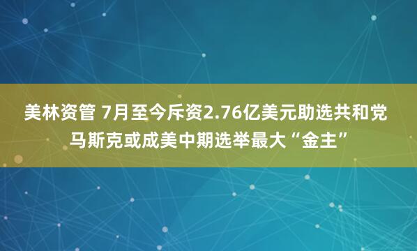 美林资管 7月至今斥资2.76亿美元助选共和党 马斯克或成美中期选举最大“金主”